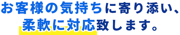 お客様の気持ちに寄り添い、柔軟に対応致します。