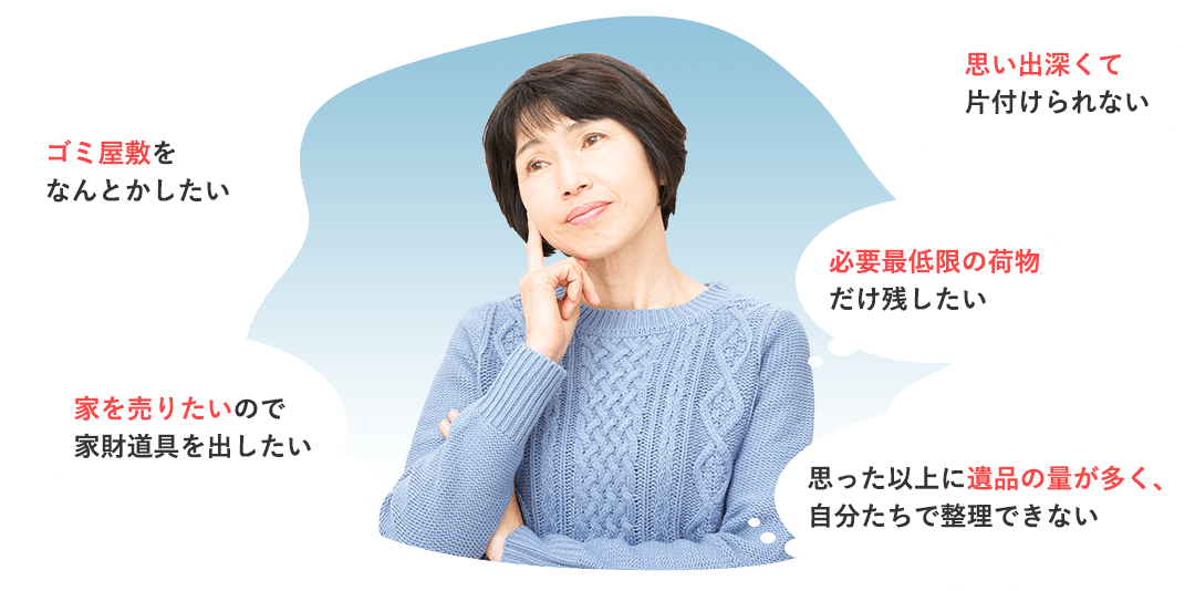 思い出深くて片付けられない、必要最低限の荷物だけ残したい、ゴミ屋敷をなんとかしたい、家を売りたいので家財道具を出したい、思った以上に遺品の量が多く、自分たちで整理できない